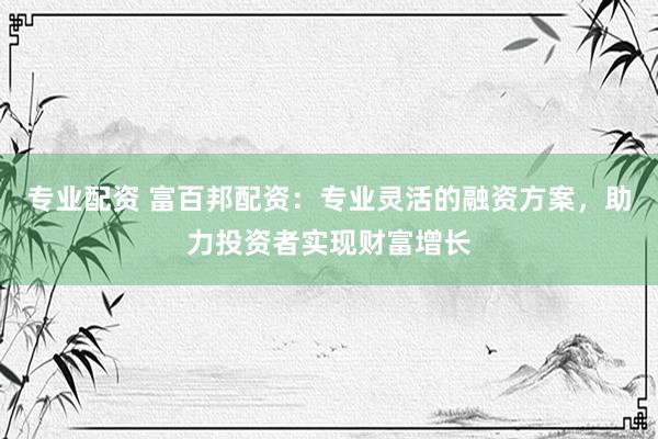 专业配资 富百邦配资：专业灵活的融资方案，助力投资者实现财富增长