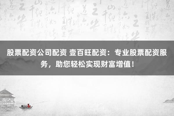 股票配资公司配资 壹百旺配资：专业股票配资服务，助您轻松实现财富增值！