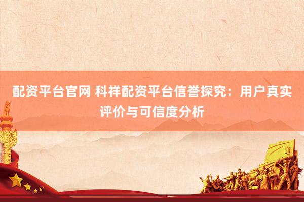 配资平台官网 科祥配资平台信誉探究：用户真实评价与可信度分析