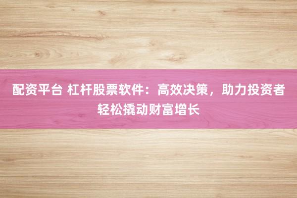 配资平台 杠杆股票软件：高效决策，助力投资者轻松撬动财富增长
