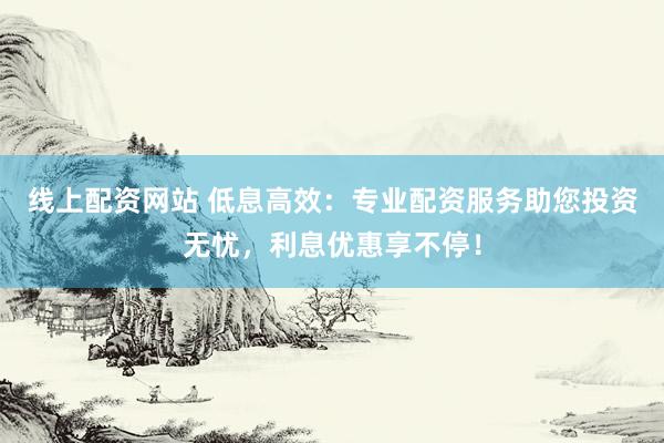 线上配资网站 低息高效：专业配资服务助您投资无忧，利息优惠享不停！