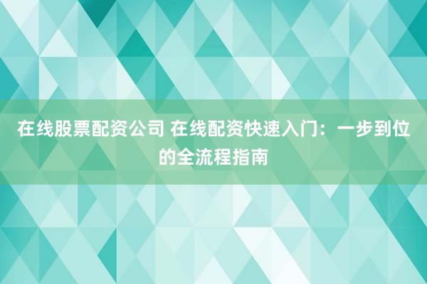在线股票配资公司 在线配资快速入门：一步到位的全流程指南