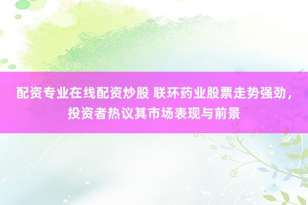配资专业在线配资炒股 联环药业股票走势强劲，投资者热议其市场表现与前景