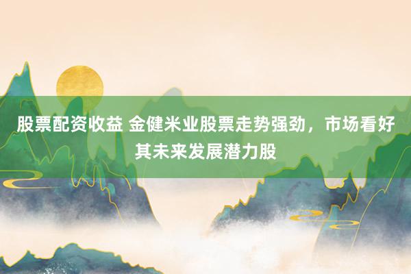 股票配资收益 金健米业股票走势强劲，市场看好其未来发展潜力股