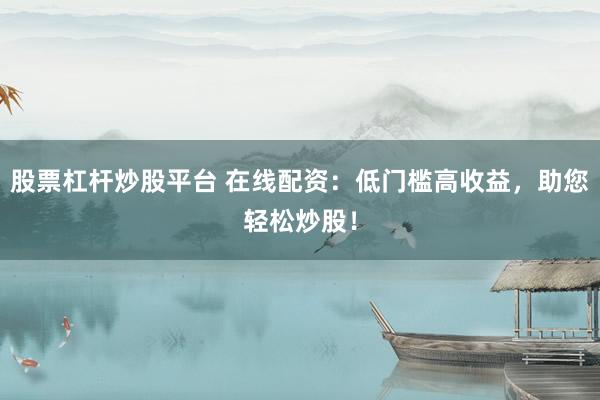 股票杠杆炒股平台 在线配资：低门槛高收益，助您轻松炒股！