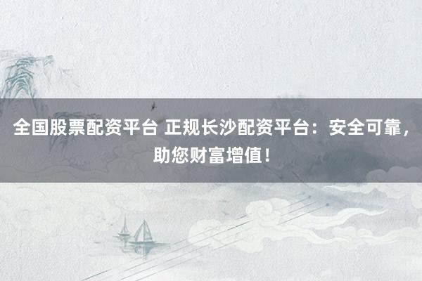 全国股票配资平台 正规长沙配资平台：安全可靠，助您财富增值！