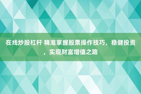 在线炒股杠杆 精准掌握股票操作技巧，稳健投资，实现财富增值之路