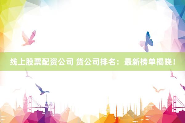 线上股票配资公司 货公司排名：最新榜单揭晓！