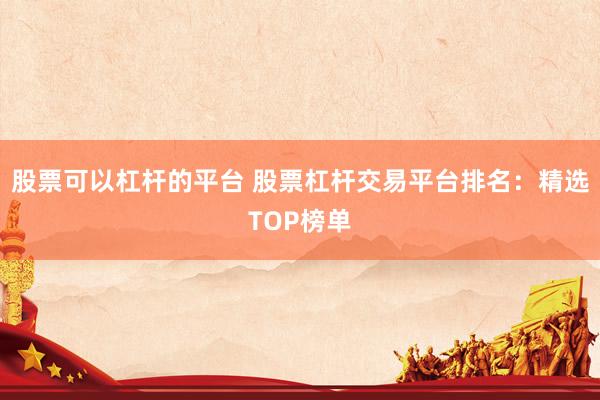股票可以杠杆的平台 股票杠杆交易平台排名：精选TOP榜单