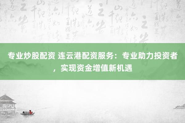 专业炒股配资 连云港配资服务：专业助力投资者，实现资金增值新机遇