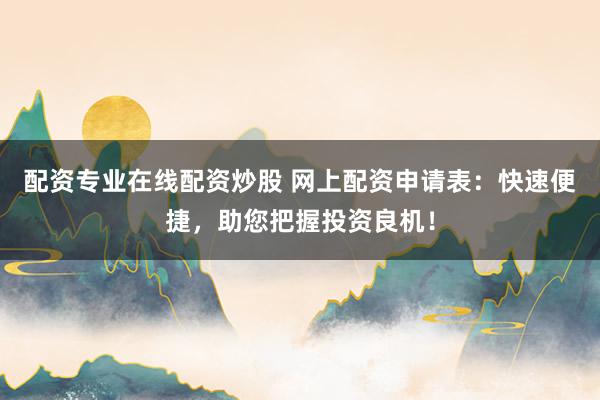 配资专业在线配资炒股 网上配资申请表：快速便捷，助您把握投资良机！