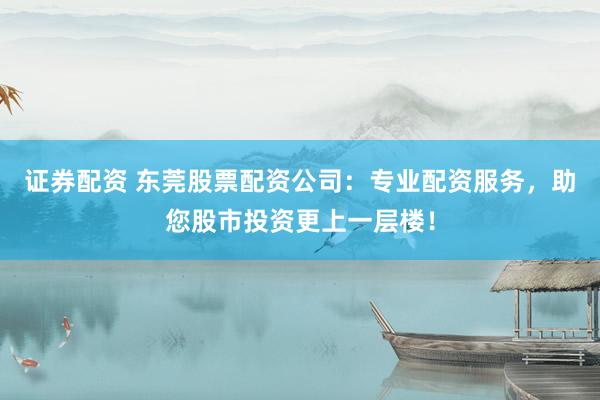 证券配资 东莞股票配资公司：专业配资服务，助您股市投资更上一层楼！