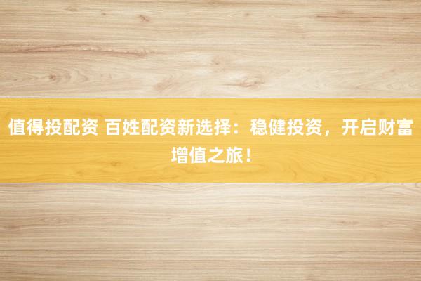 值得投配资 百姓配资新选择：稳健投资，开启财富增值之旅！