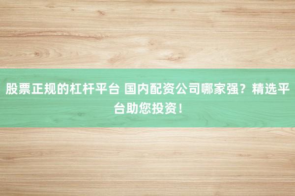 股票正规的杠杆平台 国内配资公司哪家强？精选平台助您投资！