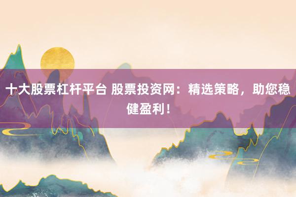 十大股票杠杆平台 股票投资网：精选策略，助您稳健盈利！