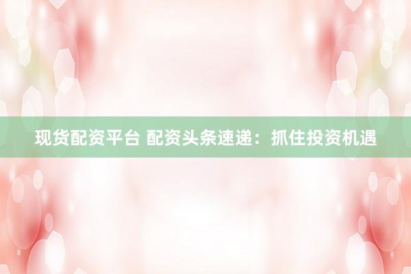 现货配资平台 配资头条速递：抓住投资机遇