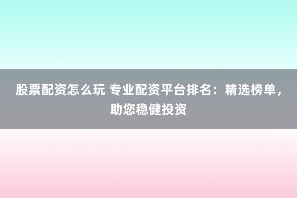 股票配资怎么玩 专业配资平台排名：精选榜单，助您稳健投资