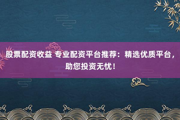 股票配资收益 专业配资平台推荐：精选优质平台，助您投资无忧！
