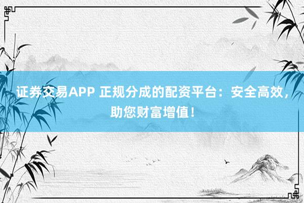 证券交易APP 正规分成的配资平台：安全高效，助您财富增值！