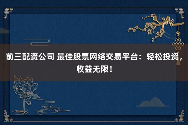 前三配资公司 最佳股票网络交易平台：轻松投资，收益无限！