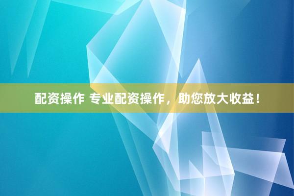 配资操作 专业配资操作，助您放大收益！