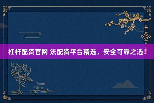 杠杆配资官网 法配资平台精选，安全可靠之选！