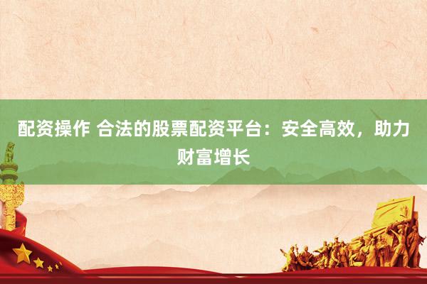 配资操作 合法的股票配资平台：安全高效，助力财富增长