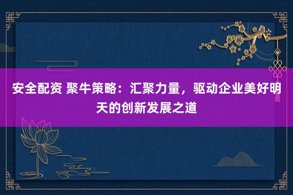 安全配资 聚牛策略：汇聚力量，驱动企业美好明天的创新发展之道