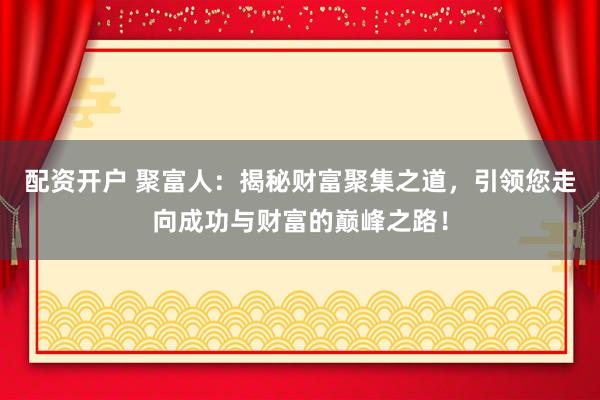 配资开户 聚富人：揭秘财富聚集之道，引领您走向成功与财富的巅峰之路！