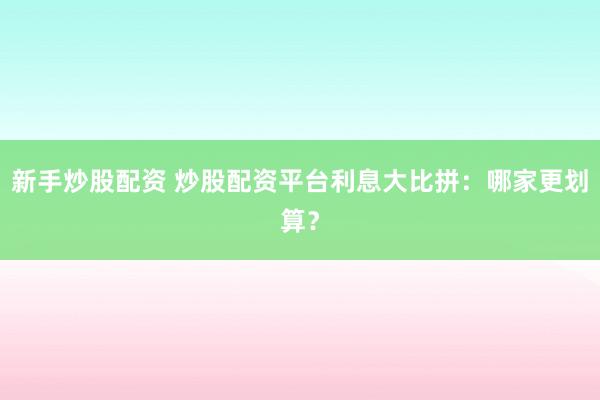 新手炒股配资 炒股配资平台利息大比拼：哪家更划算？