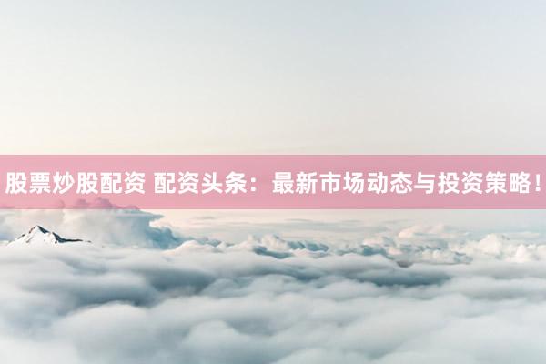 股票炒股配资 配资头条：最新市场动态与投资策略！