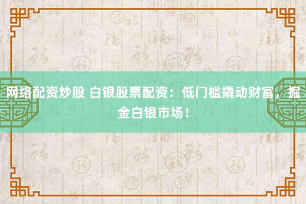 网络配资炒股 白银股票配资：低门槛撬动财富，掘金白银市场！
