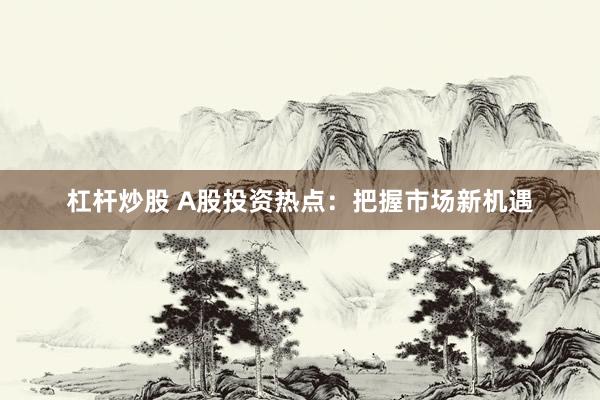 杠杆炒股 A股投资热点:把握市场新机遇