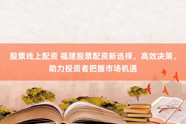 股票线上配资 福建股票配资新选择,高效决策,助力投资者把握市场机遇