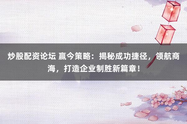 炒股配资论坛 赢今策略：揭秘成功捷径，领航商海，打造企业制胜新篇章！